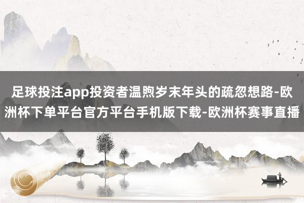足球投注app投资者温煦岁末年头的疏忽想路-欧洲杯下单平台官方平台手机版下载-欧洲杯赛事直播
