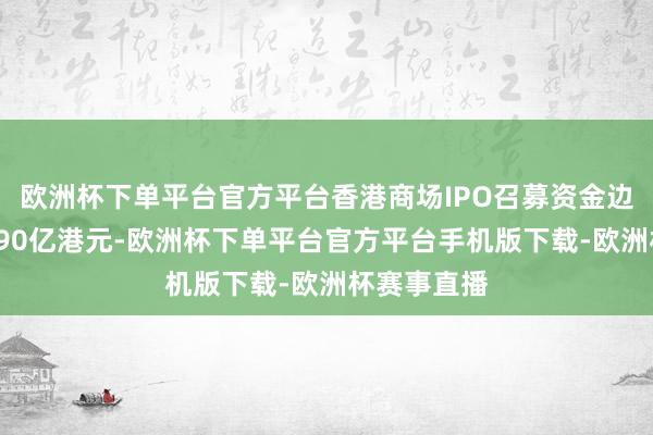欧洲杯下单平台官方平台香港商场IPO召募资金边界达到约790亿港元-欧洲杯下单平台官方平台手机版下载-欧洲杯赛事直播