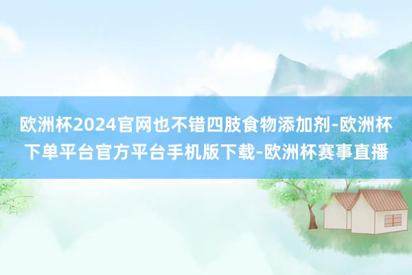 欧洲杯2024官网也不错四肢食物添加剂-欧洲杯下单平台官方平台手机版下载-欧洲杯赛事直播