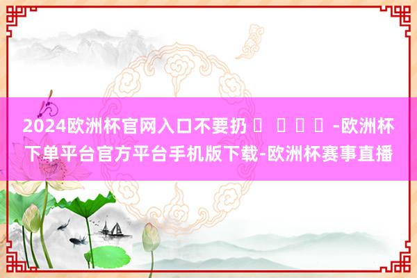 2024欧洲杯官网入口不要扔 ​ ​​​-欧洲杯下单平台官方平台手机版下载-欧洲杯赛事直播
