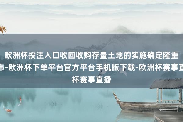 欧洲杯投注入口收回收购存量土地的实施确定隆重公布-欧洲杯下单平台官方平台手机版下载-欧洲杯赛事直播