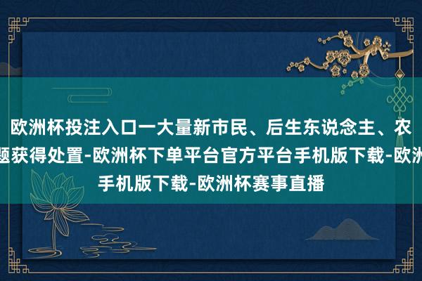 欧洲杯投注入口一大量新市民、后生东说念主、农民工住房问题获得处置-欧洲杯下单平台官方平台手机版下载-欧洲杯赛事直播