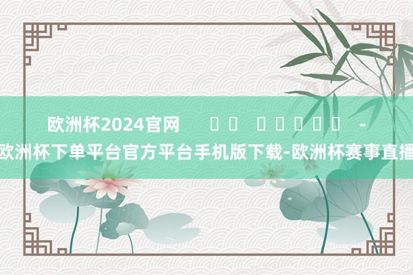 欧洲杯2024官网      		  					  -欧洲杯下单平台官方平台手机版下载-欧洲杯赛事直播
