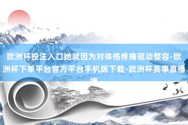 欧洲杯投注入口她就因为对体格疼痛驱动整容-欧洲杯下单平台官方平台手机版下载-欧洲杯赛事直播