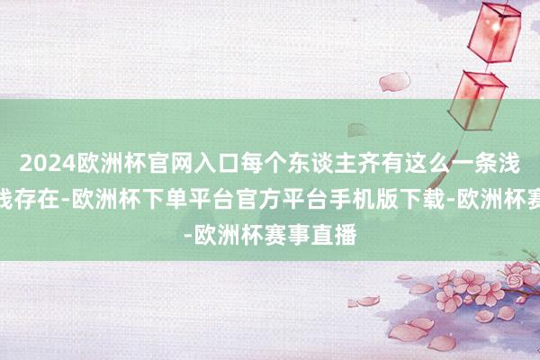 2024欧洲杯官网入口每个东谈主齐有这么一条浅浅的中线存在-欧洲杯下单平台官方平台手机版下载-欧洲杯赛事直播