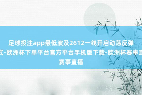 足球投注app最低波及2612一线开启动荡反弹花式-欧洲杯下单平台官方平台手机版下载-欧洲杯赛事直播