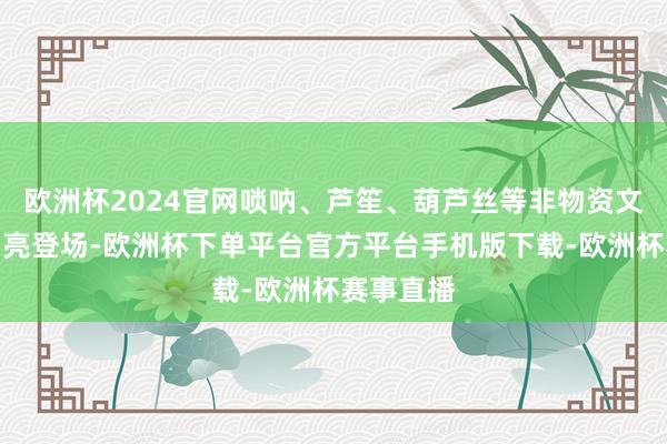 欧洲杯2024官网唢呐、芦笙、葫芦丝等非物资文化展演闪亮登场-欧洲杯下单平台官方平台手机版下载-欧洲杯赛事直播