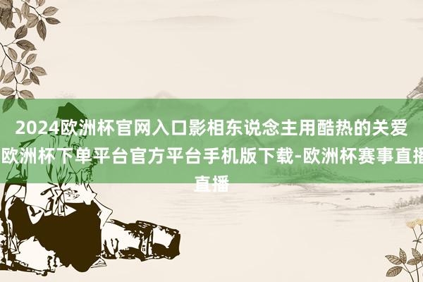 2024欧洲杯官网入口影相东说念主用酷热的关爱-欧洲杯下单平台官方平台手机版下载-欧洲杯赛事直播