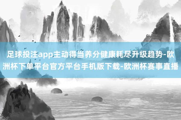 足球投注app主动得当养分健康耗尽升级趋势-欧洲杯下单平台官方平台手机版下载-欧洲杯赛事直播