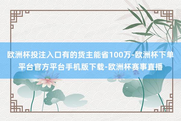 欧洲杯投注入口有的货主能省100万-欧洲杯下单平台官方平台手机版下载-欧洲杯赛事直播