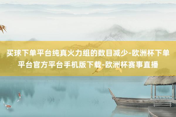 买球下单平台纯真火力组的数目减少-欧洲杯下单平台官方平台手机版下载-欧洲杯赛事直播