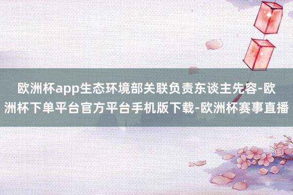 欧洲杯app　　生态环境部关联负责东谈主先容-欧洲杯下单平台官方平台手机版下载-欧洲杯赛事直播