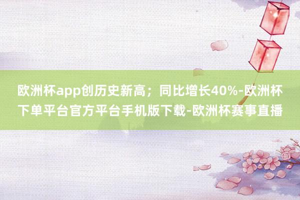 欧洲杯app创历史新高；同比增长40%-欧洲杯下单平台官方平台手机版下载-欧洲杯赛事直播