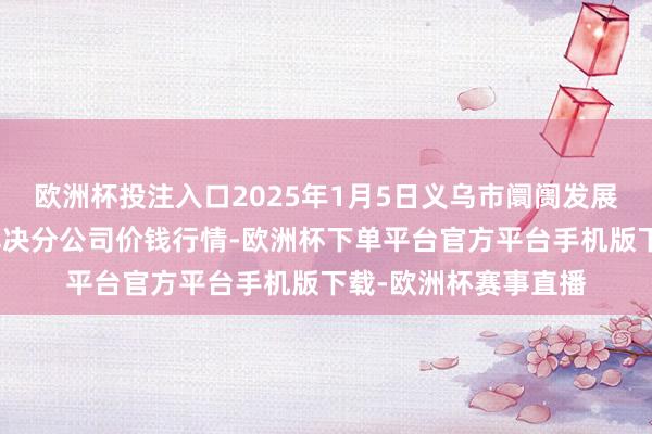 欧洲杯投注入口2025年1月5日义乌市阛阓发展集团有限公司农批解决分公司价钱行情-欧洲杯下单平台官方平台手机版下载-欧洲杯赛事直播
