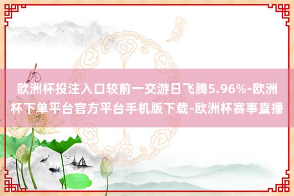 欧洲杯投注入口较前一交游日飞腾5.96%-欧洲杯下单平台官方平台手机版下载-欧洲杯赛事直播
