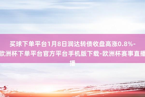 买球下单平台1月8日润达转债收盘高涨0.8%-欧洲杯下单平台官方平台手机版下载-欧洲杯赛事直播