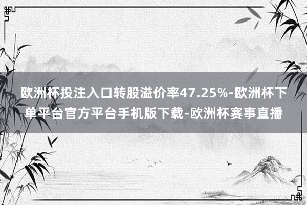 欧洲杯投注入口转股溢价率47.25%-欧洲杯下单平台官方平台手机版下载-欧洲杯赛事直播