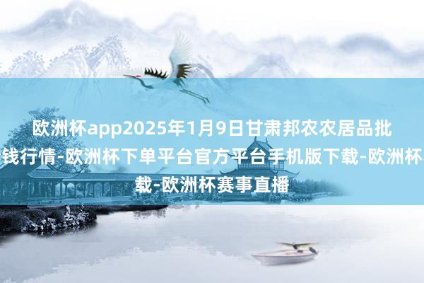 欧洲杯app2025年1月9日甘肃邦农农居品批发商场价钱行情-欧洲杯下单平台官方平台手机版下载-欧洲杯赛事直播