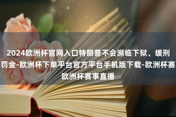 2024欧洲杯官网入口特朗普不会濒临下狱、缓刑或任何罚金-欧洲杯下单平台官方平台手机版下载-欧洲杯赛事直播
