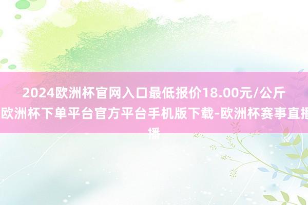 2024欧洲杯官网入口最低报价18.00元/公斤-欧洲杯下单平台官方平台手机版下载-欧洲杯赛事直播