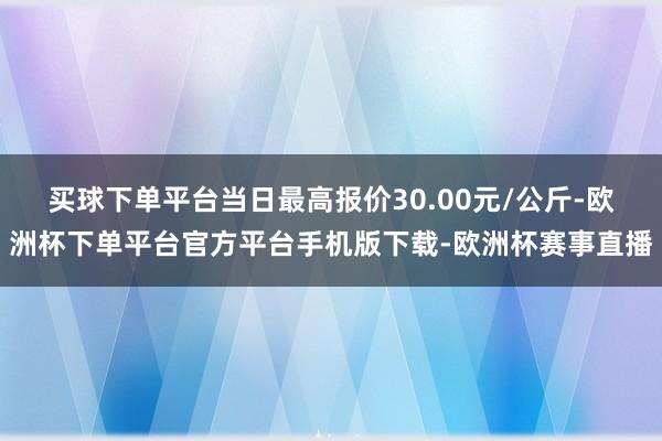买球下单平台当日最高报价30.00元/公斤-欧洲杯下单平台官方平台手机版下载-欧洲杯赛事直播