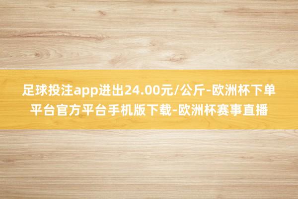 足球投注app进出24.00元/公斤-欧洲杯下单平台官方平台手机版下载-欧洲杯赛事直播