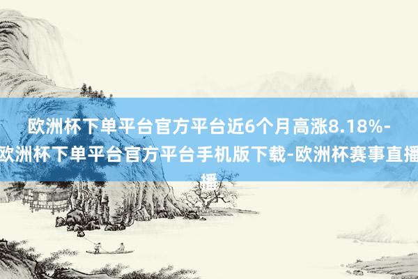 欧洲杯下单平台官方平台近6个月高涨8.18%-欧洲杯下单平台官方平台手机版下载-欧洲杯赛事直播