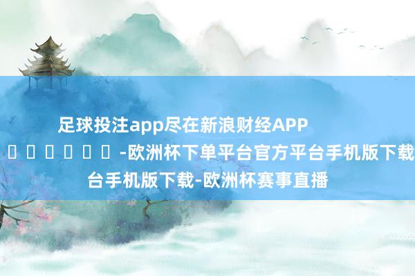 足球投注app尽在新浪财经APP            													-欧洲杯下单平台官方平台手机版下载-欧洲杯赛事直播