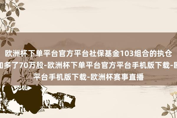 欧洲杯下单平台官方平台社保基金103组合的执仓相较二季度末加多了70万股-欧洲杯下单平台官方平台手机版下载-欧洲杯赛事直播
