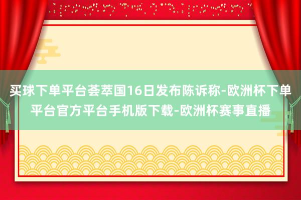 买球下单平台荟萃国16日发布陈诉称-欧洲杯下单平台官方平台手机版下载-欧洲杯赛事直播