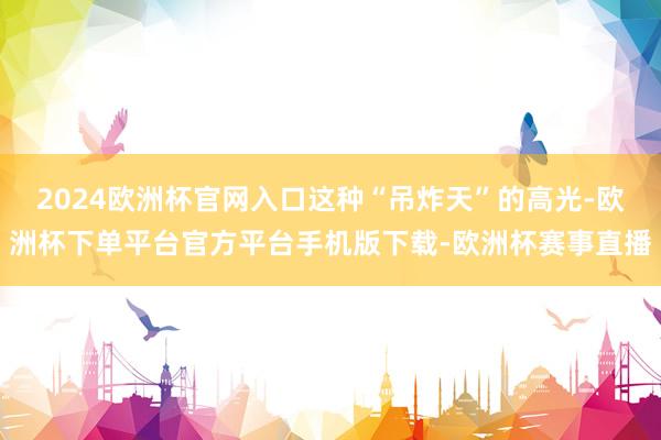 2024欧洲杯官网入口这种“吊炸天”的高光-欧洲杯下单平台官方平台手机版下载-欧洲杯赛事直播