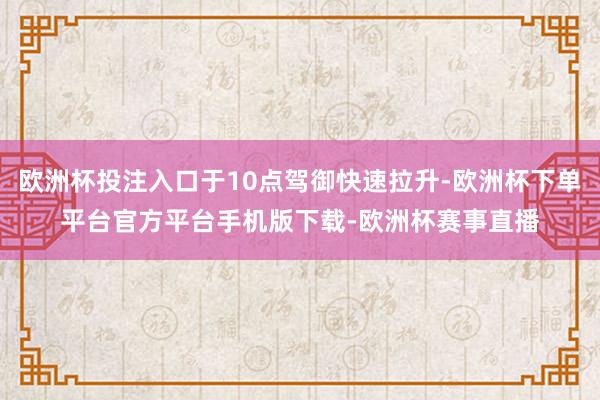 欧洲杯投注入口于10点驾御快速拉升-欧洲杯下单平台官方平台手机版下载-欧洲杯赛事直播