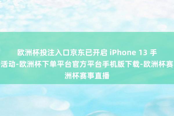 欧洲杯投注入口京东已开启 iPhone 13 手机国补活动-欧洲杯下单平台官方平台手机版下载-欧洲杯赛事直播