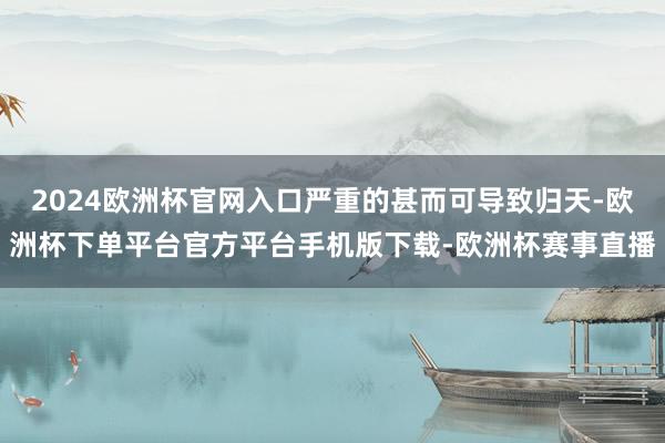 2024欧洲杯官网入口严重的甚而可导致归天-欧洲杯下单平台官方平台手机版下载-欧洲杯赛事直播