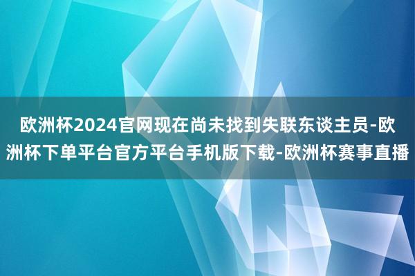 欧洲杯2024官网现在尚未找到失联东谈主员-欧洲杯下单平台官方平台手机版下载-欧洲杯赛事直播