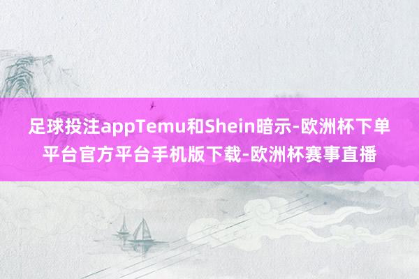 足球投注appTemu和Shein暗示-欧洲杯下单平台官方平台手机版下载-欧洲杯赛事直播
