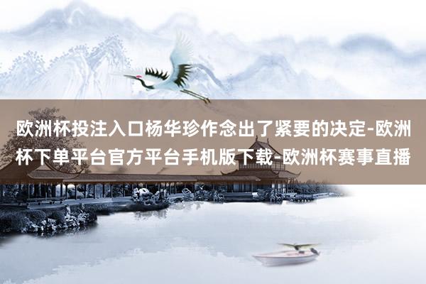 欧洲杯投注入口杨华珍作念出了紧要的决定-欧洲杯下单平台官方平台手机版下载-欧洲杯赛事直播