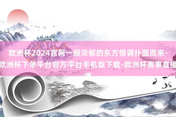 欧洲杯2024官网一股浓郁的东方情调扑面而来-欧洲杯下单平台官方平台手机版下载-欧洲杯赛事直播