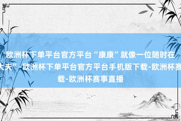欧洲杯下单平台官方平台“康康”就像一位随时在线的“大夫”-欧洲杯下单平台官方平台手机版下载-欧洲杯赛事直播