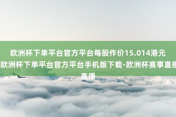 欧洲杯下单平台官方平台每股作价15.014港元-欧洲杯下单平台官方平台手机版下载-欧洲杯赛事直播