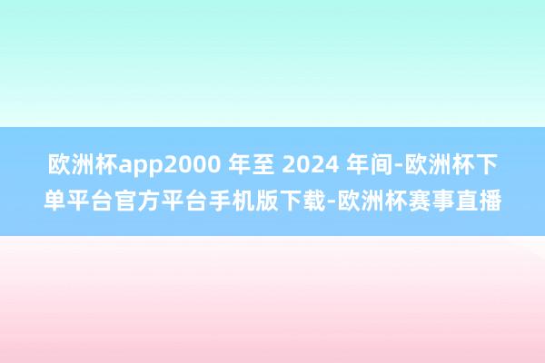 欧洲杯app2000 年至 2024 年间-欧洲杯下单平台官方平台手机版下载-欧洲杯赛事直播