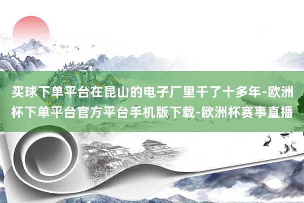 买球下单平台在昆山的电子厂里干了十多年-欧洲杯下单平台官方平台手机版下载-欧洲杯赛事直播