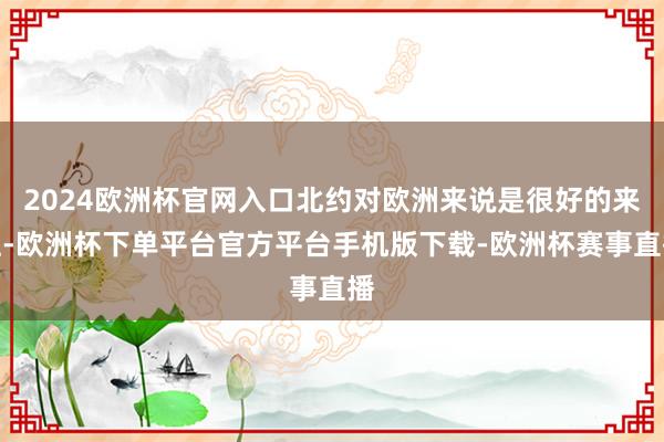 2024欧洲杯官网入口北约对欧洲来说是很好的来往-欧洲杯下单平台官方平台手机版下载-欧洲杯赛事直播