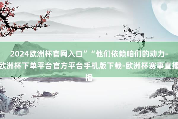 2024欧洲杯官网入口”“他们依赖咱们的动力-欧洲杯下单平台官方平台手机版下载-欧洲杯赛事直播