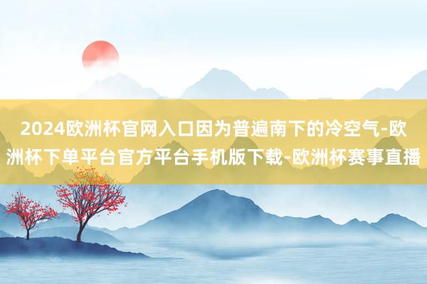 2024欧洲杯官网入口因为普遍南下的冷空气-欧洲杯下单平台官方平台手机版下载-欧洲杯赛事直播