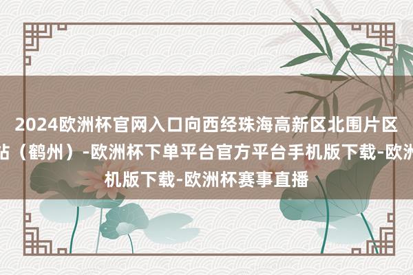 2024欧洲杯官网入口向西经珠海高新区北围片区至珠海中心站（鹤州）-欧洲杯下单平台官方平台手机版下载-欧洲杯赛事直播