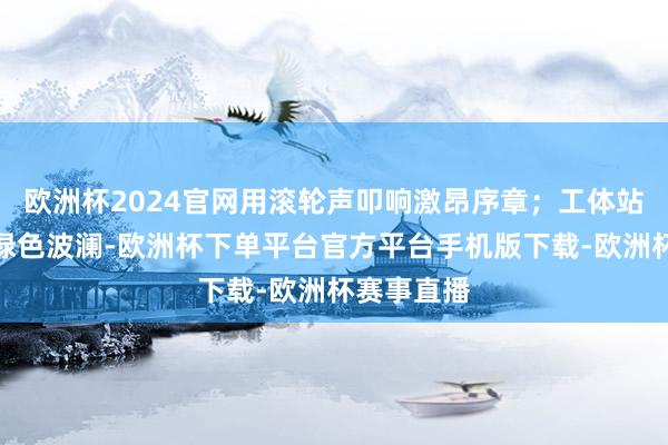 欧洲杯2024官网用滚轮声叩响激昂序章；工体站外跃动的绿色波澜-欧洲杯下单平台官方平台手机版下载-欧洲杯赛事直播