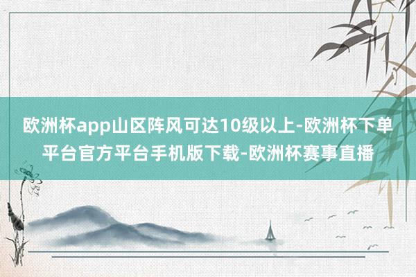 欧洲杯app山区阵风可达10级以上-欧洲杯下单平台官方平台手机版下载-欧洲杯赛事直播