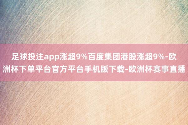 足球投注app涨超9%百度集团港股涨超9%-欧洲杯下单平台官方平台手机版下载-欧洲杯赛事直播