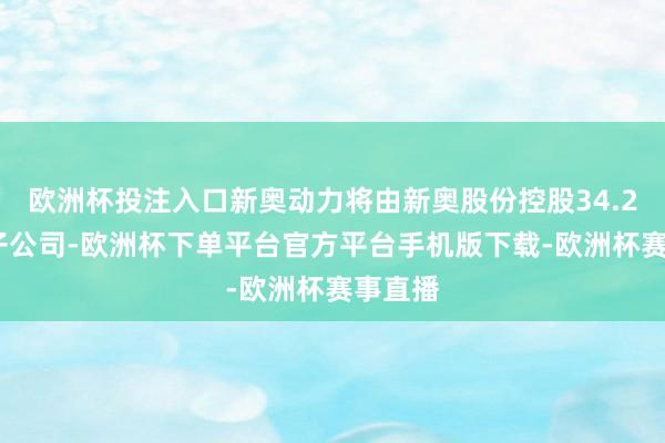 欧洲杯投注入口新奥动力将由新奥股份控股34.28%的子公司-欧洲杯下单平台官方平台手机版下载-欧洲杯赛事直播